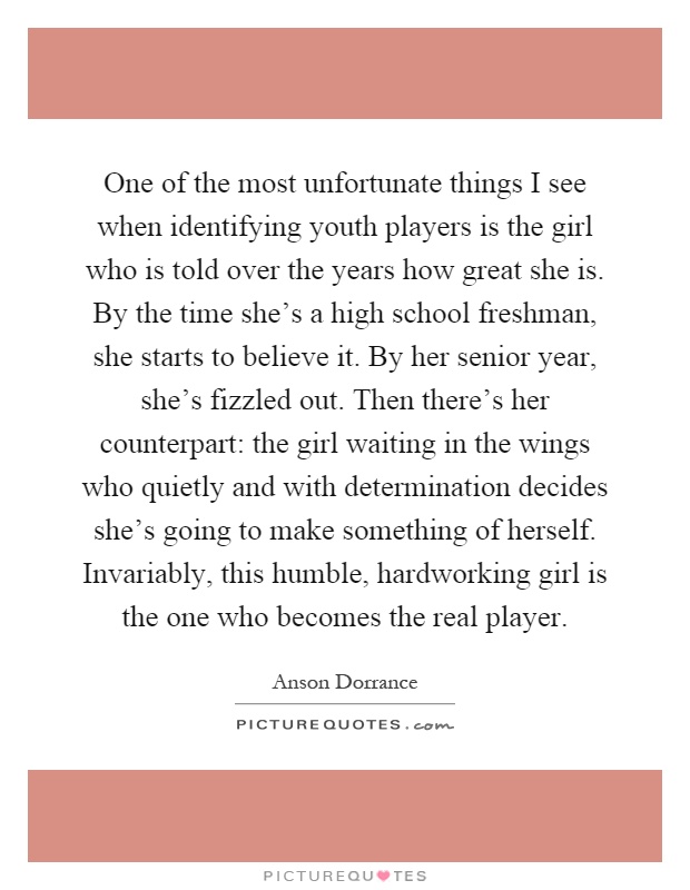 One of the most unfortunate things I see when identifying youth players is the girl who is told over the years how great she is. By the time she's a high school freshman, she starts to believe it. By her senior year, she's fizzled out. Then there's her counterpart: the girl waiting in the wings who quietly and with determination decides she's going to make something of herself. Invariably, this humble, hardworking girl is the one who becomes the real player Picture Quote #1