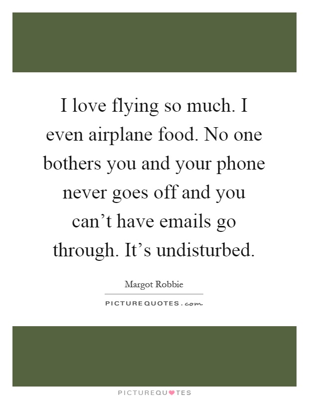 I love flying so much. I even airplane food. No one bothers you and your phone never goes off and you can't have emails go through. It's undisturbed Picture Quote #1