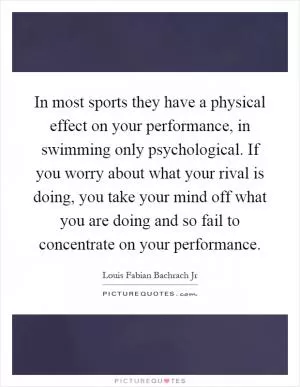 In most sports they have a physical effect on your performance, in swimming only psychological. If you worry about what your rival is doing, you take your mind off what you are doing and so fail to concentrate on your performance Picture Quote #1