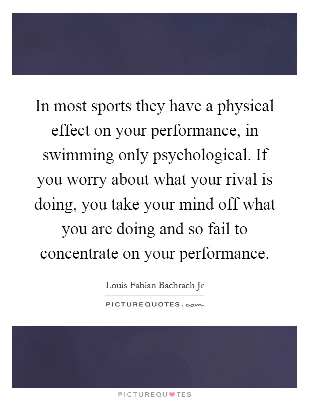 In most sports they have a physical effect on your performance, in swimming only psychological. If you worry about what your rival is doing, you take your mind off what you are doing and so fail to concentrate on your performance Picture Quote #1