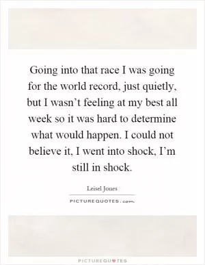 Going into that race I was going for the world record, just quietly, but I wasn’t feeling at my best all week so it was hard to determine what would happen. I could not believe it, I went into shock, I’m still in shock Picture Quote #1