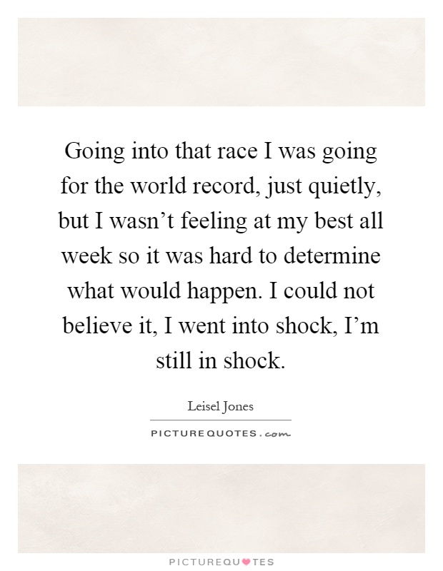 Going into that race I was going for the world record, just quietly, but I wasn't feeling at my best all week so it was hard to determine what would happen. I could not believe it, I went into shock, I'm still in shock Picture Quote #1