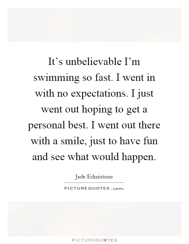It's unbelievable I'm swimming so fast. I went in with no expectations. I just went out hoping to get a personal best. I went out there with a smile, just to have fun and see what would happen Picture Quote #1