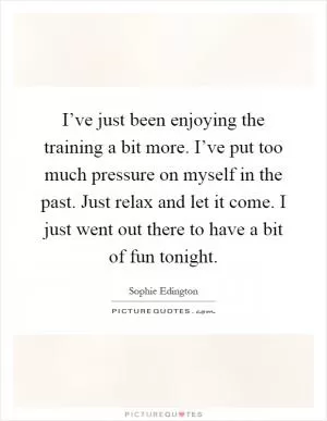 I’ve just been enjoying the training a bit more. I’ve put too much pressure on myself in the past. Just relax and let it come. I just went out there to have a bit of fun tonight Picture Quote #1