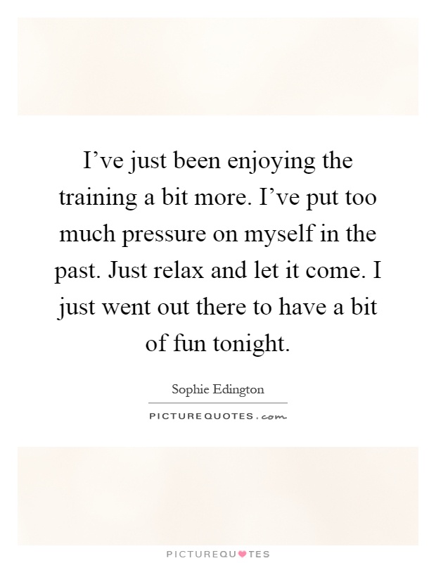I've just been enjoying the training a bit more. I've put too much pressure on myself in the past. Just relax and let it come. I just went out there to have a bit of fun tonight Picture Quote #1