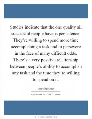 Studies indicate that the one quality all successful people have is persistence. They’re willing to spend more time accomplishing a task and to persevere in the face of many difficult odds. There’s a very positive relationship between people’s ability to accomplish any task and the time they’re willing to spend on it Picture Quote #1