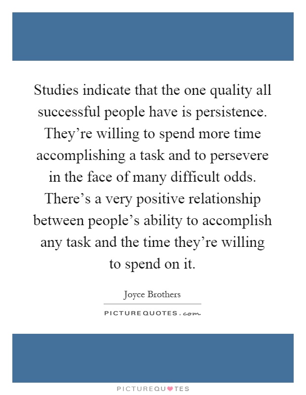 Studies indicate that the one quality all successful people have is persistence. They're willing to spend more time accomplishing a task and to persevere in the face of many difficult odds. There's a very positive relationship between people's ability to accomplish any task and the time they're willing to spend on it Picture Quote #1