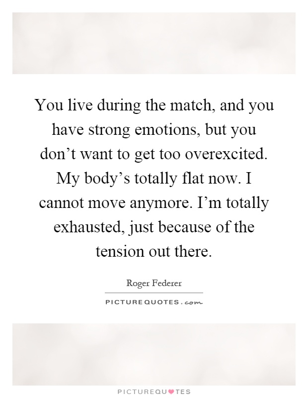 You live during the match, and you have strong emotions, but you don't want to get too overexcited. My body's totally flat now. I cannot move anymore. I'm totally exhausted, just because of the tension out there Picture Quote #1