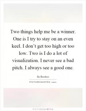 Two things help me be a winner. One is I try to stay on an even keel. I don’t get too high or too low. Two is I do a lot of visualization. I never see a bad pitch. I always see a good one Picture Quote #1