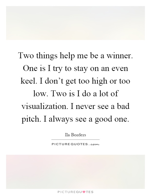 Two things help me be a winner. One is I try to stay on an even keel. I don't get too high or too low. Two is I do a lot of visualization. I never see a bad pitch. I always see a good one Picture Quote #1