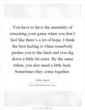 You have to have the mentality of executing your game when you don’t feel like there’s a lot of hope. I think the best feeling is when somebody pushes you to the limit and you dig down a little bit extra. By the same token, you also need a little luck. Sometimes they come together Picture Quote #1