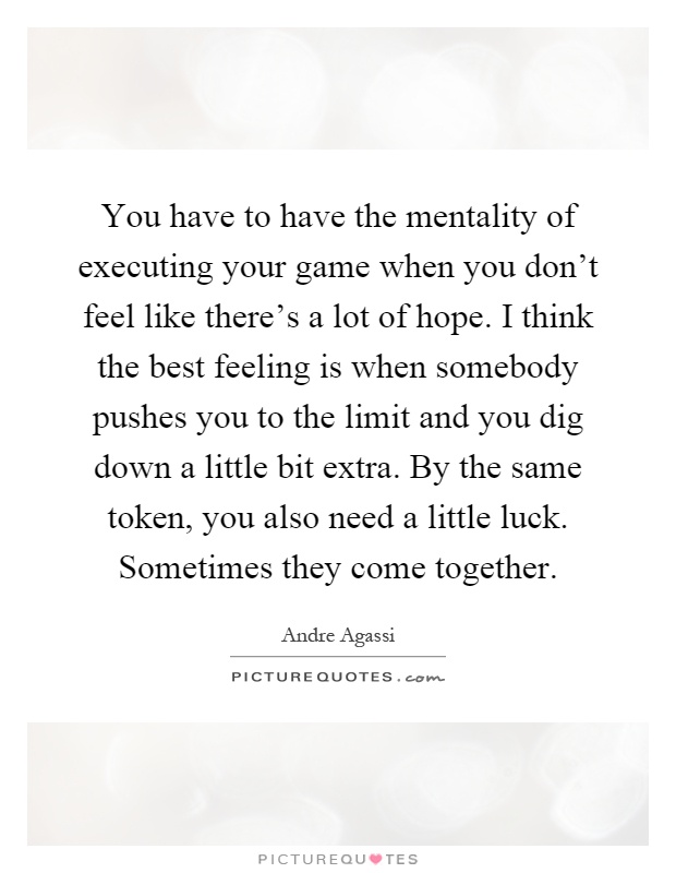 You have to have the mentality of executing your game when you don't feel like there's a lot of hope. I think the best feeling is when somebody pushes you to the limit and you dig down a little bit extra. By the same token, you also need a little luck. Sometimes they come together Picture Quote #1