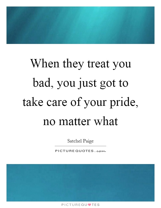 When they treat you bad, you just got to take care of your pride, no matter what Picture Quote #1