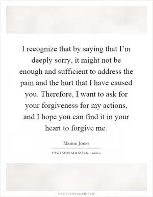 I recognize that by saying that I’m deeply sorry, it might not be enough and sufficient to address the pain and the hurt that I have caused you. Therefore, I want to ask for your forgiveness for my actions, and I hope you can find it in your heart to forgive me Picture Quote #1
