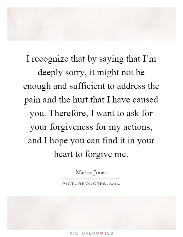 I recognize that by saying that I'm deeply sorry, it might not be enough and sufficient to address the pain and the hurt that I have caused you. Therefore, I want to ask for your forgiveness for my actions, and I hope you can find it in your heart to forgive me Picture Quote #1