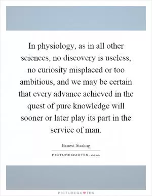 In physiology, as in all other sciences, no discovery is useless, no curiosity misplaced or too ambitious, and we may be certain that every advance achieved in the quest of pure knowledge will sooner or later play its part in the service of man Picture Quote #1