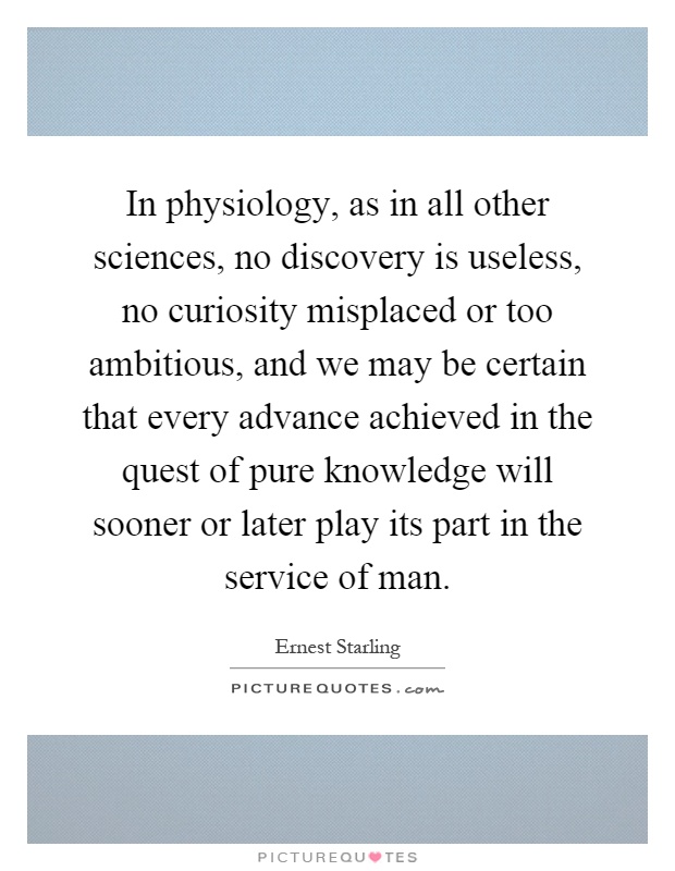In physiology, as in all other sciences, no discovery is useless, no curiosity misplaced or too ambitious, and we may be certain that every advance achieved in the quest of pure knowledge will sooner or later play its part in the service of man Picture Quote #1