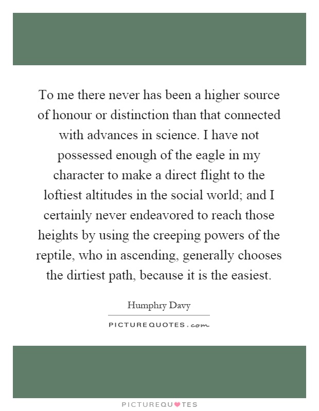 To me there never has been a higher source of honour or distinction than that connected with advances in science. I have not possessed enough of the eagle in my character to make a direct flight to the loftiest altitudes in the social world; and I certainly never endeavored to reach those heights by using the creeping powers of the reptile, who in ascending, generally chooses the dirtiest path, because it is the easiest Picture Quote #1