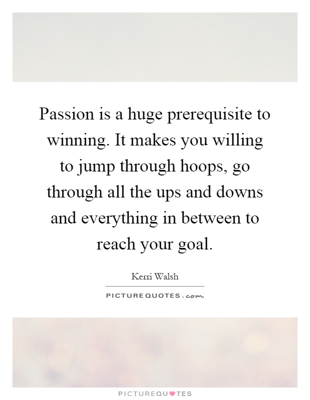Passion is a huge prerequisite to winning. It makes you willing to jump through hoops, go through all the ups and downs and everything in between to reach your goal Picture Quote #1