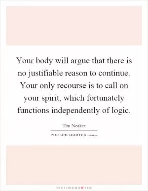 Your body will argue that there is no justifiable reason to continue. Your only recourse is to call on your spirit, which fortunately functions independently of logic Picture Quote #1