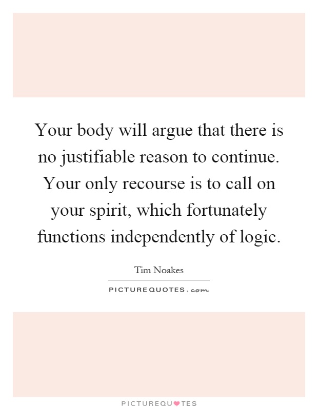 Your body will argue that there is no justifiable reason to continue. Your only recourse is to call on your spirit, which fortunately functions independently of logic Picture Quote #1