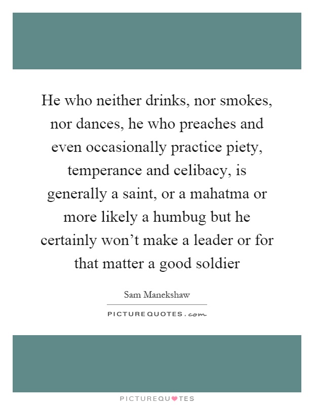 He who neither drinks, nor smokes, nor dances, he who preaches and even occasionally practice piety, temperance and celibacy, is generally a saint, or a mahatma or more likely a humbug but he certainly won't make a leader or for that matter a good soldier Picture Quote #1