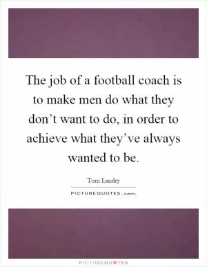 The job of a football coach is to make men do what they don’t want to do, in order to achieve what they’ve always wanted to be Picture Quote #1