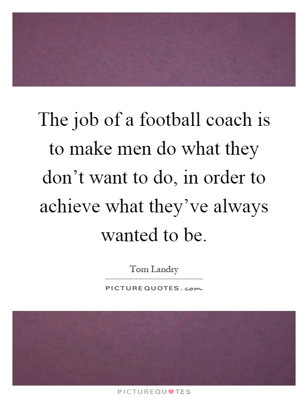 The job of a football coach is to make men do what they don't want to do, in order to achieve what they've always wanted to be Picture Quote #1