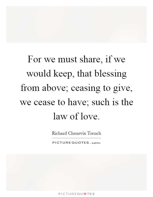 For we must share, if we would keep, that blessing from above; ceasing to give, we cease to have; such is the law of love Picture Quote #1
