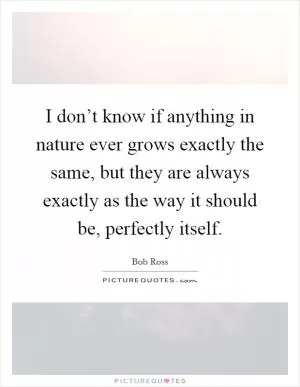 I don’t know if anything in nature ever grows exactly the same, but they are always exactly as the way it should be, perfectly itself Picture Quote #1