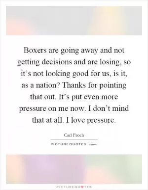 Boxers are going away and not getting decisions and are losing, so it’s not looking good for us, is it, as a nation? Thanks for pointing that out. It’s put even more pressure on me now. I don’t mind that at all. I love pressure Picture Quote #1
