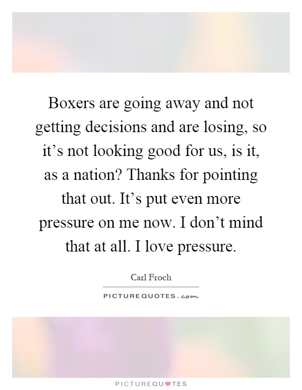 Boxers are going away and not getting decisions and are losing, so it's not looking good for us, is it, as a nation? Thanks for pointing that out. It's put even more pressure on me now. I don't mind that at all. I love pressure Picture Quote #1
