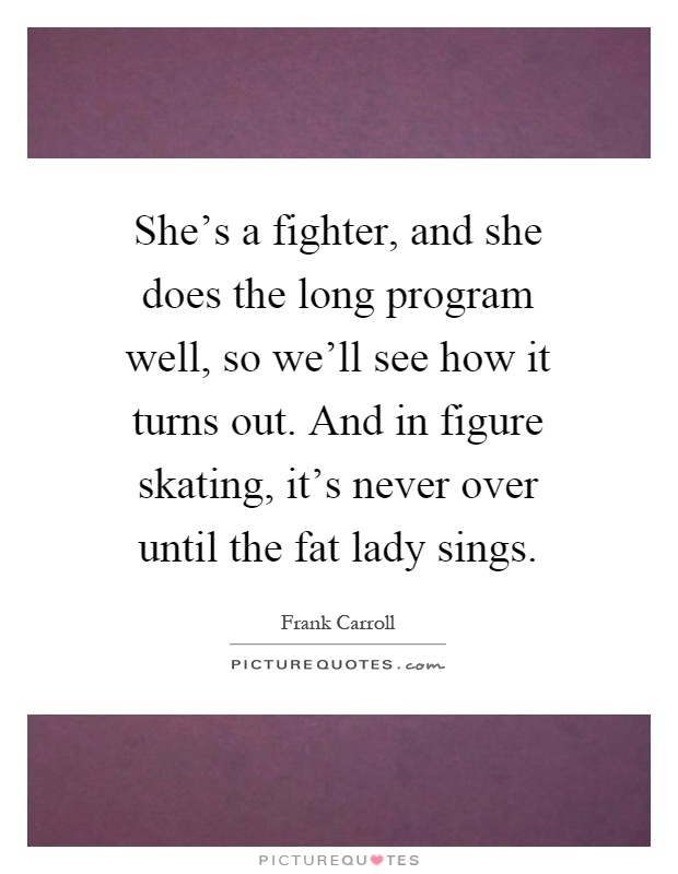 She's a fighter, and she does the long program well, so we'll see how it turns out. And in figure skating, it's never over until the fat lady sings Picture Quote #1