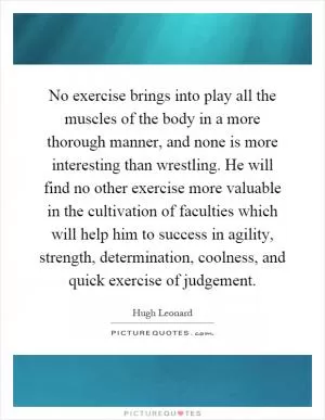 No exercise brings into play all the muscles of the body in a more thorough manner, and none is more interesting than wrestling. He will find no other exercise more valuable in the cultivation of faculties which will help him to success in agility, strength, determination, coolness, and quick exercise of judgement Picture Quote #1