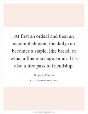 At first an ordeal and then an accomplishment, the daily run becomes a staple, like bread, or wine, a fine marriage, or air. It is also a free pass to friendship Picture Quote #1