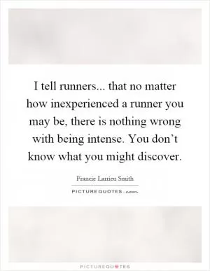 I tell runners... that no matter how inexperienced a runner you may be, there is nothing wrong with being intense. You don’t know what you might discover Picture Quote #1