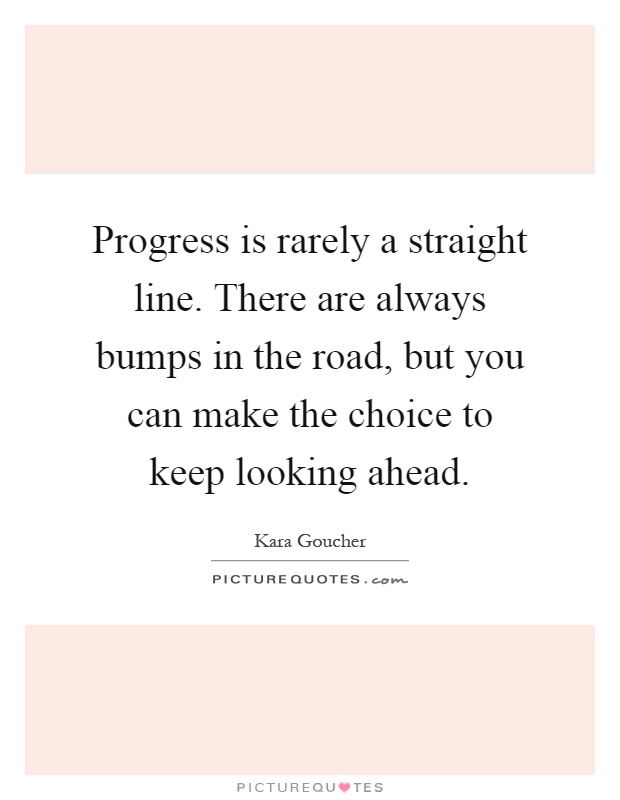 Progress is rarely a straight line. There are always bumps in the road, but you can make the choice to keep looking ahead Picture Quote #1