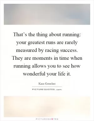 That’s the thing about running: your greatest runs are rarely measured by racing success. They are moments in time when running allows you to see how wonderful your life it Picture Quote #1