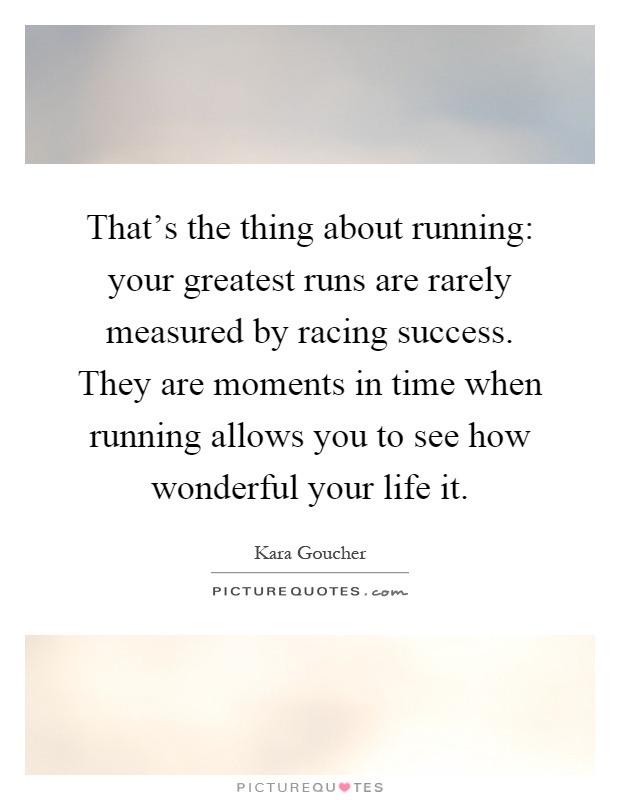 That's the thing about running: your greatest runs are rarely measured by racing success. They are moments in time when running allows you to see how wonderful your life it Picture Quote #1
