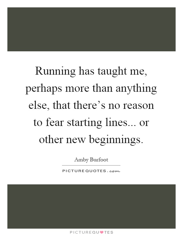 Running has taught me, perhaps more than anything else, that there's no reason to fear starting lines... or other new beginnings Picture Quote #1