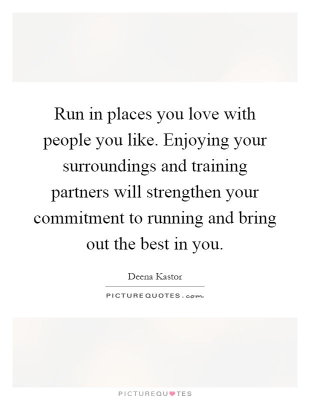 Run in places you love with people you like. Enjoying your surroundings and training partners will strengthen your commitment to running and bring out the best in you Picture Quote #1