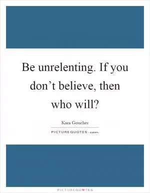 Be unrelenting. If you don’t believe, then who will? Picture Quote #1