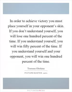 In order to achieve victory you must place yourself in your opponent’s skin. If you don’t understand yourself, you will lose one hundred percent of the time. If you understand yourself, you will win fifty percent of the time. If you understand yourself and your opponent, you will win one hundred percent of the time Picture Quote #1