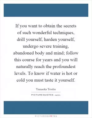 If you want to obtain the secrets of such wonderful techniques, drill yourself, harden yourself, undergo severe training, abandoned body and mind; follow this course for years and you will naturally reach the profoundest levels. To know if water is hot or cold you must taste it yourself Picture Quote #1