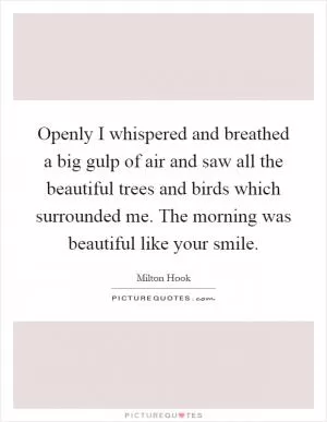 Openly I whispered and breathed a big gulp of air and saw all the beautiful trees and birds which surrounded me. The morning was beautiful like your smile Picture Quote #1