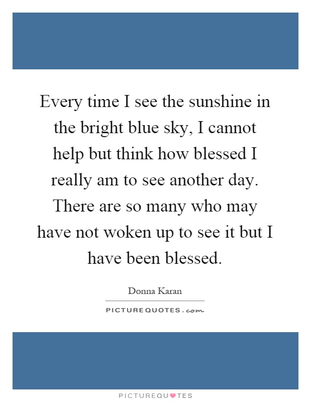 Every time I see the sunshine in the bright blue sky, I cannot help but think how blessed I really am to see another day. There are so many who may have not woken up to see it but I have been blessed Picture Quote #1
