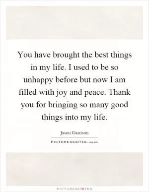 You have brought the best things in my life. I used to be so unhappy before but now I am filled with joy and peace. Thank you for bringing so many good things into my life Picture Quote #1