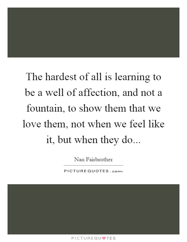 The hardest of all is learning to be a well of affection, and not a fountain, to show them that we love them, not when we feel like it, but when they do Picture Quote #1