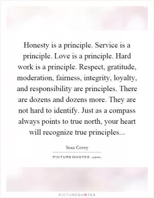 Honesty is a principle. Service is a principle. Love is a principle. Hard work is a principle. Respect, gratitude, moderation, fairness, integrity, loyalty, and responsibility are principles. There are dozens and dozens more. They are not hard to identify. Just as a compass always points to true north, your heart will recognize true principles Picture Quote #1