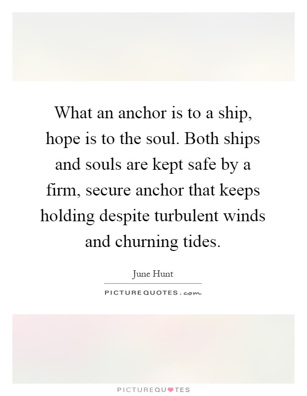 What an anchor is to a ship, hope is to the soul. Both ships and souls are kept safe by a firm, secure anchor that keeps holding despite turbulent winds and churning tides Picture Quote #1